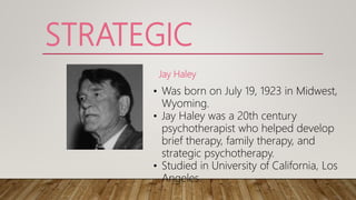 STRATEGIC
Jay Haley
• Was born on July 19, 1923 in Midwest,
Wyoming.
• Jay Haley was a 20th century
psychotherapist who helped develop
brief therapy, family therapy, and
strategic psychotherapy.
• Studied in University of California, Los
Angeles.
 