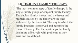 CONJOINT FAMILYTHERAPY
 The most common type of family therapy is the
single-family group, or conjoint family therapy.
The nuclear family is seen, and the issues and
problems raised by the family are the ones
addressed by the therapist. The way in which the
family interacts is observed and becomes the
focus of therapy. The therapist helps the family
deal more effectively with problems as they
arise and are defined.
 
