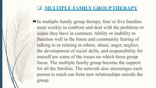  MULTIPLE FAMILY GROUPTHERAPY
In multiple family group therapy, four or five families
meet weekly to confront and deal with the problems or
issues they have in common. Ability or inability to
function well in the home and community fearing of
talking to or relating to others, abuse, anger, neglect,
the development of social skills, and responsibility for
oneself are some of the issues on which these group
focus. The multiple family group become the support
for all the families. The network also encourages each
person to reach out form new relationships outside the
group.
 
