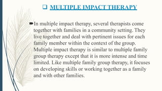  MULTIPLE IMPACT THERAPY
In multiple impact therapy, several therapists come
together with families in a community setting. They
live together and deal with pertinent issues for each
family member within the context of the group.
Multiple impact therapy is similar to multiple family
group therapy except that it is more intense and time
limited. Like multiple family group therapy, it focuses
on developing skills or working together as a family
and with other families.
 