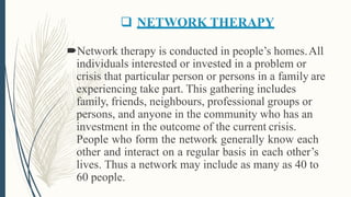  NETWORK THERAPY
Network therapy is conducted in people’s homes.All
individuals interested or invested in a problem or
crisis that particular person or persons in a family are
experiencing take part. This gathering includes
family, friends, neighbours, professional groups or
persons, and anyone in the community who has an
investment in the outcome of the current crisis.
People who form the network generally know each
other and interact on a regular basis in each other’s
lives. Thus a network may include as many as 40 to
60 people.
 