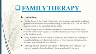 FAMILYTHERAPY
Introduction:
 Family therapy is the branch of psychiatry which sees an individual’s psychiatric
symptoms as inseparably related to the family in which he lives. Thus the focus of
treatment is not on the individual, but the family.
 Family therapy is a relatively new development that came about in the mid-
twentieth century as an adjunct to individual treatment and refers to thetreatment
of the family as whole.
 Family therapists use a wide variety of theoretical philosophies and techniquesto
bring about change in dysfunctional patterns of behaviour and interaction, some
therapists may focus on the here and now,
 Although different therapists may adhere to different theories and use awide
variety of methods, the goals of family therapy are basically thesame.
 