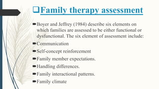 Family therapy assessment
Boyer and Jeffrey (1984) describe six elements on
which families are assessed to be either functional or
dysfunctional. The six element of assessment include:
Communication
Self-concept reinforcement
Family member expectations.
Handling differences.
Family interactional patterns.
Family climate
 