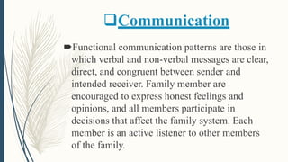 Communication
Functional communication patterns are those in
which verbal and non-verbal messages are clear,
direct, and congruent between sender and
intended receiver. Family member are
encouraged to express honest feelings and
opinions, and all members participate in
decisions that affect the family system. Each
member is an active listener to other members
of the family.
 
