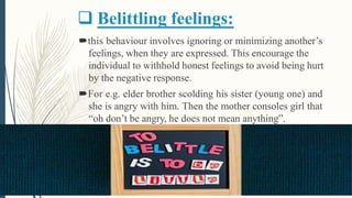  Belittling feelings:
this behaviour involves ignoring or minimizing another’s
feelings, when they are expressed. This encourage the
individual to withhold honest feelings to avoid being hurt
by the negative response.
For e.g. elder brother scolding his sister (young one) and
she is angry with him. Then the mother consoles girl that
“oh don’t be angry, he does not mean anything”.
 