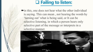  Failing to listen:
in this, one does not hear what the other individual
is saying. This can mean , not hearing the words by
‘turning out’ what is being said, or It can be
selective listening, in which a person hears only
selective part of the message or interprets in a
selective manner.
 