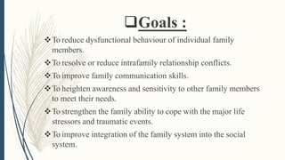 Goals :
To reduce dysfunctional behaviour of individual family
members.
To resolve or reduce intrafamily relationship conflicts.
To improve family communication skills.
To heighten awareness and sensitivity to other family members
to meet their needs.
To strengthen the family ability to cope with the major life
stressors and traumatic events.
To improve integration of the family system into the social
system.
 