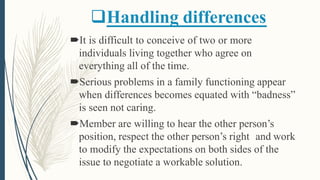 Handling differences
It is difficult to conceive of two or more
individuals living together who agree on
everything all of the time.
Serious problems in a family functioning appear
when differences becomes equated with “badness”
is seen not caring.
Member are willing to hear the other person’s
position, respect the other person’s right and work
to modify the expectations on both sides of the
issue to negotiate a workable solution.
 