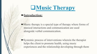 Music Therapy
Introduction:
Music therapy is a special type of therapy where forms of
musical interactions and communication are used
alongside verbal communication.
Systemic process of interventions wherein the therapist
helps the client to promote health, using music
experiences and the relationship developing through them
 