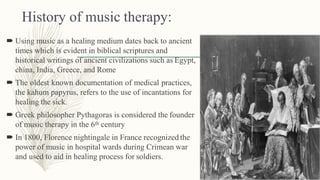 History of music therapy:
 Using music as a healing medium dates back to ancient
times which is evident in biblical scriptures and
historical writings of ancient civilizations such as Egypt,
china, India, Greece, and Rome
 The oldest known documentation of medical practices,
the kahum papyrus, refers to the use of incantations for
healing the sick.
 Greek philosopher Pythagoras is considered the founder
of music therapy in the 6th century
 In 1800, Florence nightingale in France recognized the
power of music in hospital wards during Crimean war
and used to aid in healing process for soldiers.
 