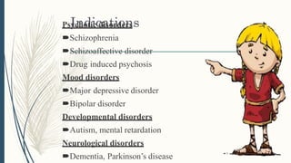 IndicationsPsychotic disorders
Schizophrenia
Schizoaffective disorder
Drug induced psychosis
Mood disorders
Major depressive disorder
Bipolar disorder
Developmental disorders
Autism, mental retardation
Neurological disorders
Dementia, Parkinson’s disease
 