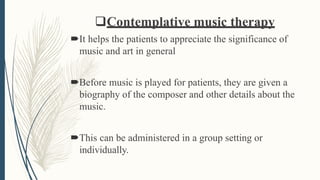 Contemplative music therapy
It helps the patients to appreciate the significance of
music and art in general
Before music is played for patients, they are given a
biography of the composer and other details about the
music.
This can be administered in a group setting or
individually.
 