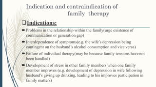 Indication and contraindication of
family therapy
Indications:
Problems in the relationship within the family(urge existence of
communication or generation gap)
Interdependence of symptoms(e.g. the wife’s depression being
contingent on the husband’s alcohol consumption and vice versa)
Failure of individual therapy(may be because family tensions have not
been handled)
Development of stress in other family members when one family
member improves (e.g. development of depression in wife following
husband’s giving up drinking, leading to his improves participation in
family matters)
 
