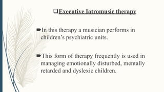 Executive Iatromusic therapy
In this therapy a musician performs in
children’s psychiatric units.
This form of therapy frequently is used in
managing emotionally disturbed, mentally
retarded and dyslexic children.
 