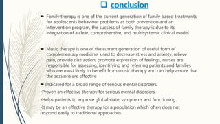  conclusion
 Family therapy is one of the current generation of family based treatments
for adolescents behaviour problems as both prevention and an
intervention program, the success of family therapy is due to its
integration of a clear, comprehensive, and multisystemic clinical model
 Music therapy is one of the current generation of useful form of
complementary medicine used to decrease stress and anxiety, relieve
pain, provide distraction, promote expression of feelings, nurses are
responsible for assessing, identifying and referring patients and families
who are most likely to benefit from music therapy and can help assure that
the sessions are effective
 Indicated for a broad range of serious mental disorders.
•Proven an effective therapy for serious mental disorders.
•Helps patients to improve global state, symptoms and functioning.
•It may be an effective therapy for a population which often does not
respond easily to traditional approaches.
 