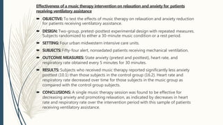 Effectiveness of a music therapy intervention on relaxation and anxiety for patients
receiving ventilatory assistance
 OBJECTIVE: To test the effects of music therapy on relaxation and anxiety reduction
for patients receiving ventilatory assistance.
 DESIGN: Two-group, pretest-posttest experimental design with repeated measures.
Subjects randomized to either a 30-minute music condition or a rest period.
 SETTING: Four urban midwestern intensive care units.
 SUBJECTS:Fifty-four alert, nonsedated patients receiving mechanical ventilation.
 OUTCOME MEASURES: State anxiety (pretest and posttest), heart rate, and
respiratory rate obtained every 5 minutes for 30 minutes.
 RESULTS: Subjects who received music therapy reported significantly less anxiety
posttest (10.1) than those subjects in the control group (16.2). Heart rate and
respiratory rate decreased over time for those subjects in the music group as
compared with the control group subjects.
 CONCLUSIONS: A single music therapy session was found to be effective for
decreasing anxiety and promoting relaxation, as indicated by decreases in heart
rate and respiratory rate over the intervention period with this sample of patients
receiving ventilatory assistance.
 