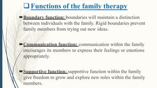 Functions of the family therapy
Boundary function: boundaries will maintain a distinction
between individuals with the family. Rigid boundaries prevent
family members from trying out new ideas.
Communication function: communication within the family
encourages its members to express their feelings or emotions
appropriately.
Supportive function: supportive function within the family
give freedom to grow and explore new roles within the family
members.
 