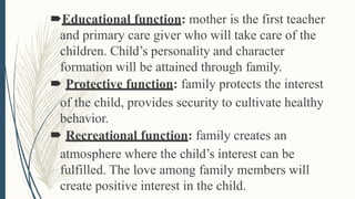 Educational function: mother is the first teacher
and primary care giver who will take care of the
children. Child’s personality and character
formation will be attained through family.
 Protective function: family protects the interest
of the child, provides security to cultivate healthy
behavior.
 Recreational function: family creates an
atmosphere where the child’s interest can be
fulfilled. The love among family members will
create positive interest in the child.
 