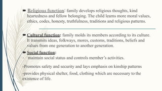  Religious function: family develops religious thoughts, kind
heartedness and fellow belonging. The child learns more moral values,
ethics, codes, honesty, truthfulness, traditions and religious patterns.
Cultural function: family molds its members according to its culture.
It transmits ideas, folkways, mores, customs, traditions, beliefs and
values from one generation to another generation.
Social function:
- maintain social status and controls member’s activities.
-Promotes safety and security and lays emphasis on kinship patterns
-provides physical shelter, food, clothing which are necessary to the
existence of life.
 