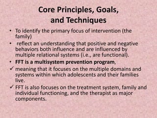 Core Principles, Goals,
and Techniques
• To identify the primary focus of intervention (the
family)
• reflect an understanding that positive and negative
behaviors both influence and are influenced by
multiple relational systems (i.e., are functional).
• FFT is a multisystem prevention program,
 meaning that it focuses on the multiple domains and
systems within which adolescents and their families
live.
 FFT is also focuses on the treatment system, family and
individual functioning, and the therapist as major
components.
 