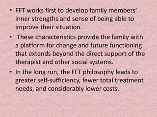 • FFT works first to develop family members’
inner strengths and sense of being able to
improve their situation.
• These characteristics provide the family with
a platform for change and future functioning
that extends beyond the direct support of the
therapist and other social systems.
• In the long run, the FFT philosophy leads to
greater self-sufficiency, fewer total treatment
needs, and considerably lower costs.
 