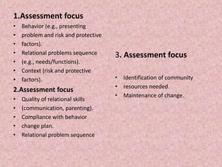 1.Assessment focus
• Behavior (e.g., presenting
• problem and risk and protective
• factors).
• Relational problems sequence
• (e.g., needs/functions).
• Context (risk and protective
• factors).
2.Assessment focus
• Quality of relational skills
• (communication, parenting).
• Compliance with behavior
• change plan.
• Relational problem sequence
3. Assessment focus
• Identification of community
• resources needed.
• Maintenance of change.
 