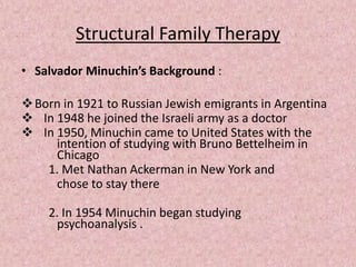 Structural Family Therapy
• Salvador Minuchin’s Background :
Born in 1921 to Russian Jewish emigrants in Argentina
 In 1948 he joined the Israeli army as a doctor
 In 1950, Minuchin came to United States with the
intention of studying with Bruno Bettelheim in
Chicago
1. Met Nathan Ackerman in New York and
chose to stay there
2. In 1954 Minuchin began studying
psychoanalysis .
 