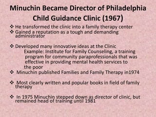 Minuchin Became Director of Philadelphia
Child Guidance Clinic (1967)
 He transformed the clinic into a family therapy center
 Gained a reputation as a tough and demanding
administrator
 Developed many innovative ideas at the Clinic
Example: Institute for Family Counseling, a training
program for community paraprofessionals that was
effective in providing mental health services to
the poor
 Minuchin published Families and Family Therapy in1974
 Most clearly written and popular books in field of family
therapy
 In 1975 Minuchin stepped down as director of clinic, but
remained head of training until 1981
 