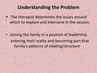 Understanding the Problem
 The therapist determines the issues around
which to explore and intervene in the session.
• Joining the family in a position of leadership
entering their reality and becoming part that
family’s patterns of relating/structure
 