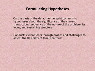 Formulating Hypotheses
On the basis of the data, the therapist commits to
hypotheses about the significance of the current
transactional sequence of the nature of the problem, its
locus, and sustaining structure.
– Conducts experiments through probes and challenges to
assess the flexibility of family patterns
 
