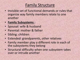 Family Structure
• Invisible set of functional demands or rules that
organize way family members relate to one
another
• Family Subsystems :
• Spousal: wife & husband
• Parental: mother & father
• Sibling: children
• Extended: grandparents, other relatives
• Family member play a different role in each of
the subsystems they belong
• Structural difficulty when one subsystem takes
over or intrude another
 