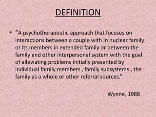 DEFINITION
• “A psychotherapeutic approach that focuses on
interactions between a couple with in nuclear family
or its members in extended family or between the
family and other interpersonal system with the goal
of alleviating problems initially presented by
individual family members , family subsystems , the
family as a whole or other referral sources.”
Wynne, 1988
 