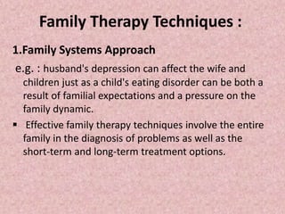 Family Therapy Techniques :
1.Family Systems Approach
e.g. : husband's depression can affect the wife and
children just as a child's eating disorder can be both a
result of familial expectations and a pressure on the
family dynamic.
 Effective family therapy techniques involve the entire
family in the diagnosis of problems as well as the
short-term and long-term treatment options.
 