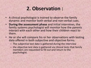 2. Observation :
• A clinical psychologist is trained to observe the family
dynamic and monitor both verbal and non-verbal cues.
• During the assessment phase and initial interviews, the
family systems psychologist will monitor how the parents
interact with each other and how their children react to
them.
• He or she will compare his or her observations with testing
data offered in both subjective and objective forms.
– The subjective test data is gathered during the interview
– the objective test data is gathered via clinical tests that family
members are requested to fill out and return to the
psychologist.
 