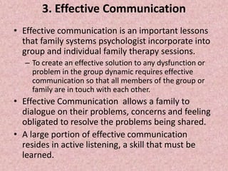3. Effective Communication
• Effective communication is an important lessons
that family systems psychologist incorporate into
group and individual family therapy sessions.
– To create an effective solution to any dysfunction or
problem in the group dynamic requires effective
communication so that all members of the group or
family are in touch with each other.
• Effective Communication allows a family to
dialogue on their problems, concerns and feeling
obligated to resolve the problems being shared.
• A large portion of effective communication
resides in active listening, a skill that must be
learned.
 