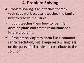 4. Problem Solving :
4. Problem solving is an effective therapy
technique not because it teaches the family
how to resolve the issues
 but it teaches them how to identify,
develop plans and create resolutions for
future problems.
 Problem solving may seem like a common
sense resolution, but it requires a willingness
on the parts of all parties to contribute to the
solution
 