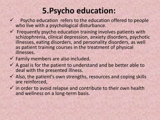 5.Psycho education:
 Psycho education refers to the education offered to people
who live with a psychological disturbance.
 Frequently psycho education training involves patients with
schizophrenia, clinical depression, anxiety disorders, psychotic
illnesses, eating disorders, and personality disorders, as well
as patient training courses in the treatment of physical
illnesses.
 Family members are also included.
 A goal is for the patient to understand and be better able to
deal with the presented illness.
 Also, the patient's own strengths, resources and coping skills
are reinforced,
 in order to avoid relapse and contribute to their own health
and wellness on a long-term basis.
 