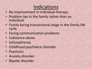 Indications
• No improvement in individual therapy
• Problem lies in the family rather than an
individual
• Family facing transactional stage in the family life
cycle
• Facing communication problems
• Substance abuse
• Schizophrenia
• Childhood psychiatric disorder
• Psychosis
• Anxiety disorder
• Bipolar disorder
 