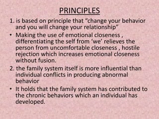 PRINCIPLES
1. is based on principle that “change your behavior
and you will change your relationship”
• Making the use of emotional closeness ,
differentiating the self from ‘we’ relieves the
person from uncomfortable closeness , hostile
rejection which increases emotional closeness
without fusion.
2. the family system itself is more influential than
individual conflicts in producing abnormal
behavior
• It holds that the family system has contributed to
the chronic behaviors which an individual has
developed.
 
