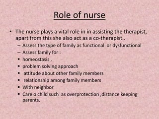 Role of nurse
• The nurse plays a vital role in in assisting the therapist,
apart from this she also act as a co-therapist..
– Assess the type of family as functional or dysfunctional
– Assess family for :
 homeostasis ,
 problem solving approach
 attitude about other family members
 relationship among family members
 With neighbor
 Care o child such as overprotection ,distance keeping
parents.
 