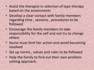 • Assist the therapist in selection of type therapy
based on the assessments
• Develop a clear contact with family members
regarding time , sessions , procedures to be
followed
• Encourage the family members to take
responsibility for the self and not try to change
others
• Nurse must limit her action and avoid becoming
involved
• Set up norms , values and rules to be followed
• Help the family to find out their own problem
solving approach.
 