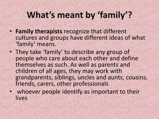 What’s meant by ‘family’?
• Family therapists recognize that different
cultures and groups have different ideas of what
‘family’ means.
• They take ‘family’ to describe any group of
people who care about each other and define
themselves as such. As well as parents and
children of all ages, they may work with
grandparents, siblings, uncles and aunts, cousins,
friends, carers, other professionals
• whoever people identify as important to their
lives
 