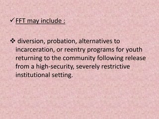 FFT may include :
 diversion, probation, alternatives to
incarceration, or reentry programs for youth
returning to the community following release
from a high-security, severely restrictive
institutional setting.
 