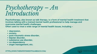 Psychotherapy – An
Introduction
depression,
anxiety,
post-traumatic stress disorder,
bipolar disorder,
substance use disorder,
co-dependency
anger management, etc.
Psychotherapy, also known as talk therapy, is a form of mental health treatment that
involves talking with a trained mental health professional to help manage and
overcome mental health challenges.
Often used to treat a wide range of mental health issues, including –
HTTPS://WWW.THERAPISTINWESTPALMBEACH.COM/
 