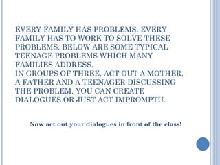 EVERY FAMILY HAS PROBLEMS. EVERY
FAMILY HAS TO WORK TO SOLVE THESE
PROBLEMS. BELOW ARE SOME TYPICAL
TEENAGE PROBLEMS WHICH MANY
FAMILIES ADDRESS.
IN GROUPS OF THREE, ACT OUT A MOTHER,
A FATHER AND A TEENAGER DISCUSSING
THE PROBLEM. YOU CAN CREATE
DIALOGUES OR JUST ACT IMPROMPTU.
Now act out your dialogues in front of the class!
 