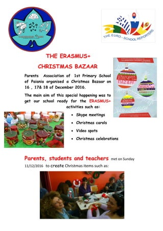 THE ERASMUS+
CHRISTMAS BAZAAR
Parents Association of 1st Primary School
of Paiania organised α Christmas Bazaar on
16 , 17& 18 of December 2016.
The main aim of this special happening was to
get our school ready for the ERASMUS+
activities such as:
 Skype meetings
 Christmas carols
 Video spots
 Christmas celebrations
Parents, students and teachers met on Sunday
11/12/2016 to create Christmas items such as:
 