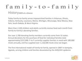 5/24/10History2009 at a Glance Today Family-to-Family serves impoverished families in Arkansas, Illinois, Indiana, Kentucky, Louisiana, Maine, Michigan, Mississippi, New Mexico, New York, South Dakota, & West Virginia.More than 2,100 children and adults currently receive food each month from Family-to-Family’s donating families.Our over 1,700 donating family members currently come from 32 states.Annual donations for the purchase of food for individual families total approximately $157,000. F-to-F currently supplies families in need with 180,000 meals annually, and has supplied over 1,118,500 meals since we began.The first international model of Family-to-Family, opened in 2007 in Kampala, Uganda, serving children and families devastated by the AIDS/HIV epidemic.
