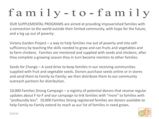 5/24/10OUR SUPPLEMENTAL PROGRAMS are aimed at providing impoverished families with a connection to the world outside their limited community, with hope for the future, and a leg up out of poverty:Victory Garden Project – a way to help families rise out of poverty and into self-sufficiency by teaching the skills needed to grow and can fruits and vegetables and to farm chickens.  Families are mentored and supplied with seeds and chickens; after they complete a growing season they in turn become mentors to other families.Seeds for Change – A seed drive to keep families in our receiving communities supplied with fruit and vegetable seeds. Donors purchase seeds online or in stores and send them to Family-to-Family; we then distribute them to our community outreach partners for distribution. 10,000 Families Strong Campaign – a registry of potential donors that receive regular updates about F-to-F and our campaign to link families with “more” to families with “profoundly less”.  10,000 Families Strong registered families are donors available to help Family-to-Family extend its reach as our list of families in need grows.