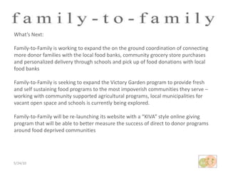5/24/10What’s Next:Family-to-Family is working to expand the on the ground coordination of connecting more donor families with the local food banks, community grocery store purchases and personalized delivery through schools and pick up of food donations with local food banksFamily-to-Family is seeking to expand the Victory Garden program to provide fresh and self sustaining food programs to the most impoverish communities they serve – working with community supported agricultural programs, local municipalities for vacant open space and schools is currently being explored.Family-to-Family will be re-launching its website with a “KIVA” style online giving program that will be able to better measure the success of direct to donor programs around food deprived communities