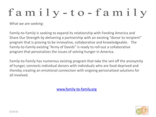 5/24/10What we are seeking:Family-to-Family is seeking to expand its relationship with Feeding America and Share Our Strength by delivering a partnership with an existing “donor to recipient” program that is proving to be innovative, collaborative and knowledgeable.   The Family-to-Family existing “Army of Davids” is ready to roll-out a collaborative program that personalizes the issues of solving hunger in America.  Family-to-Family has numerous existing program that take the veil off the anonymity of hunger, connects individual donors with individuals who are food deprived and thereby creating an emotional connection with ongoing personalized solutions for all involved.www.family-to-family.org